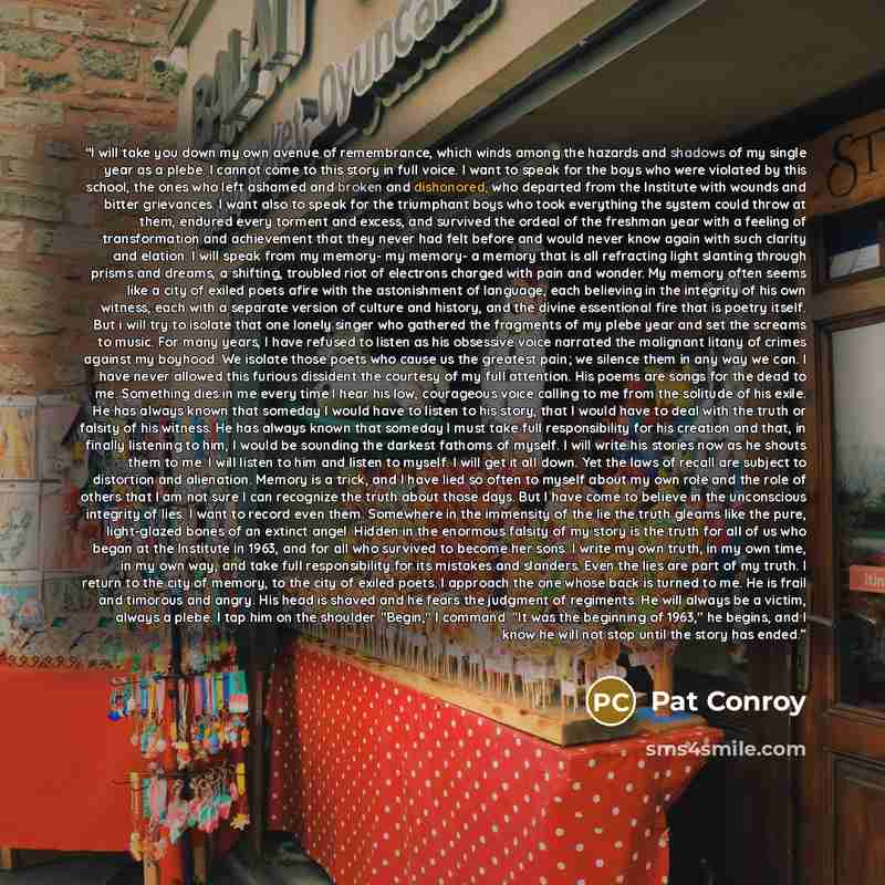 “I will take you down my own avenue of remembrance, which winds among the hazards and shadows of my single year as a plebe. I cannot come to this story in full voice. I want to speak for the boys who were violated by this school, the ones who left ashamed and broken and dishonored, who departed…” quote by Pat Conroy