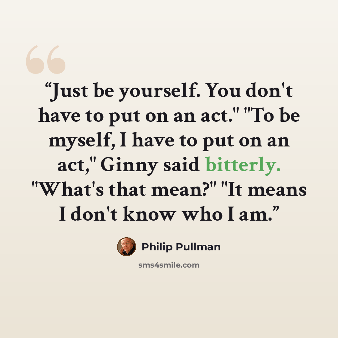 “Just be yourself. You don't have to put on an act." "To be myself, I have to put on an act," Ginny said bitterly. "What's that mean?" "It means I don't know who I am.” quote by Philip Pullman
