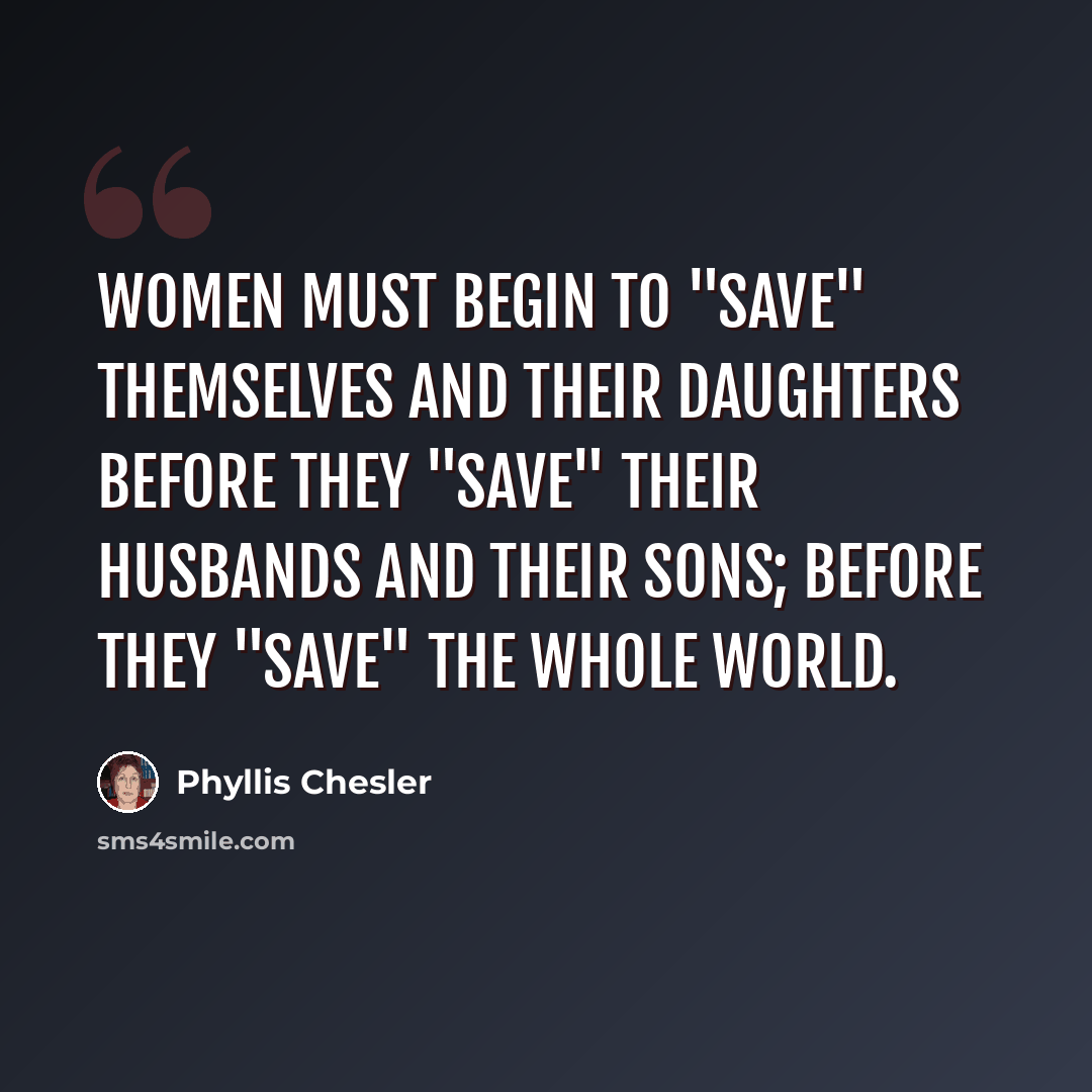 “Women must begin to "save" themselves and their daughters before they "save" their husbands and their sons; before they "save" the whole world.” quote by Phyllis Chesler