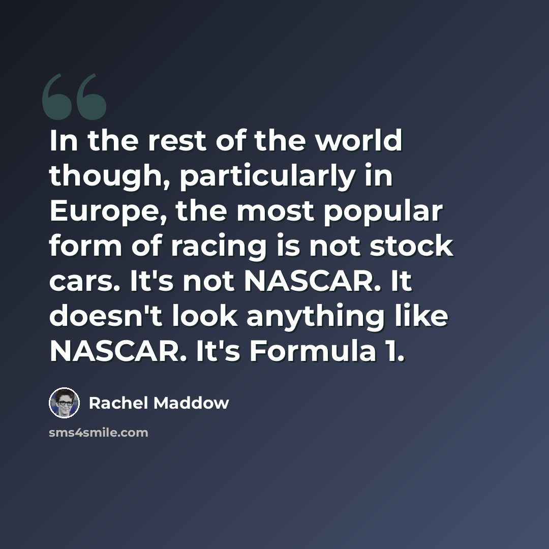 “In the rest of the world though, particularly in Europe, the most popular form of racing is not stock cars. It's not NASCAR. It doesn't look anything like NASCAR. It's Formula 1.” quote by Rachel Maddow