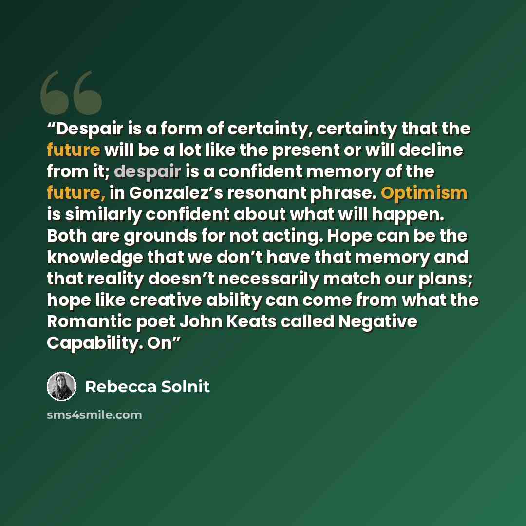 “Despair is a form of certainty, certainty that the future will be a lot like the present or will decline from it; despair is a confident memory of the future, in Gonzalez’s resonant phrase. Optimism is similarly confident about what will happen. Both are grounds for not acting. Hope can be the…” quote by Rebecca Solnit