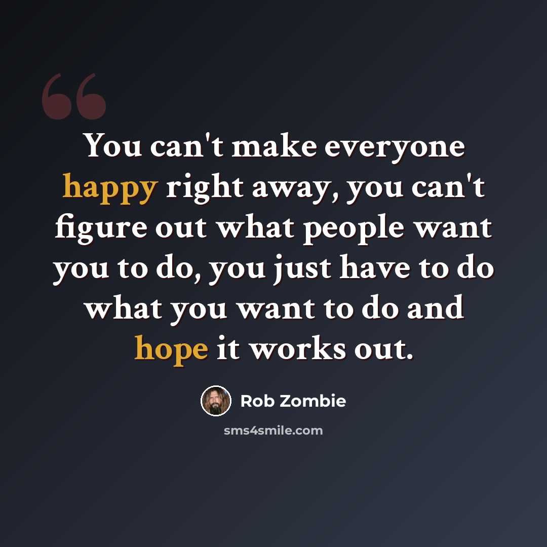 “You can't make everyone happy right away, you can't figure out what people want you to do, you just have to do what you want to do and hope it works out.” quote by Rob Zombie