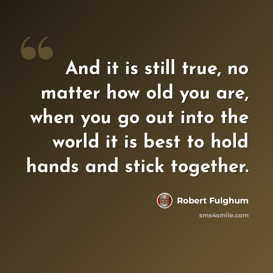 “And it is still true, no matter how old you are, when you go out into the world it is best to hold hands and stick together.” quote by Robert Fulghum