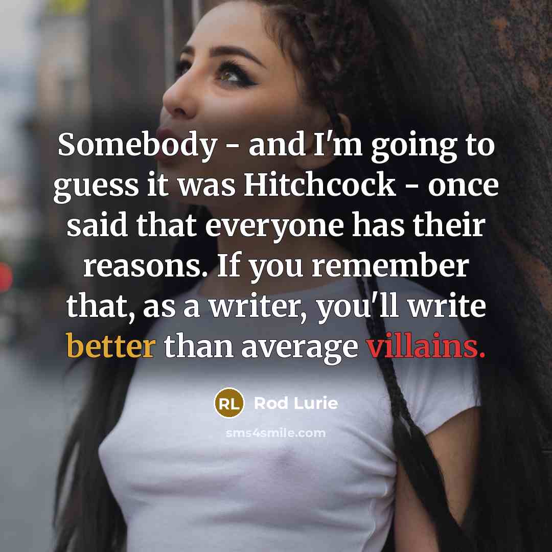 “Somebody - and I'm going to guess it was Hitchcock - once said that everyone has their reasons. If you remember that, as a writer, you'll write better than average villains.” quote by Rod Lurie