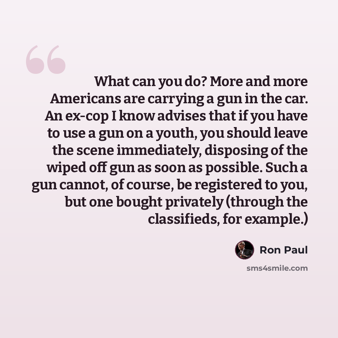 “What can you do? More and more Americans are carrying a gun in the car. An ex-cop I know advises that if you have to use a gun on a youth, you should leave the scene immediately, disposing of the wiped off gun as soon as possible. Such a gun cannot, of course, be registered to you, but one bought…” quote by Ron Paul