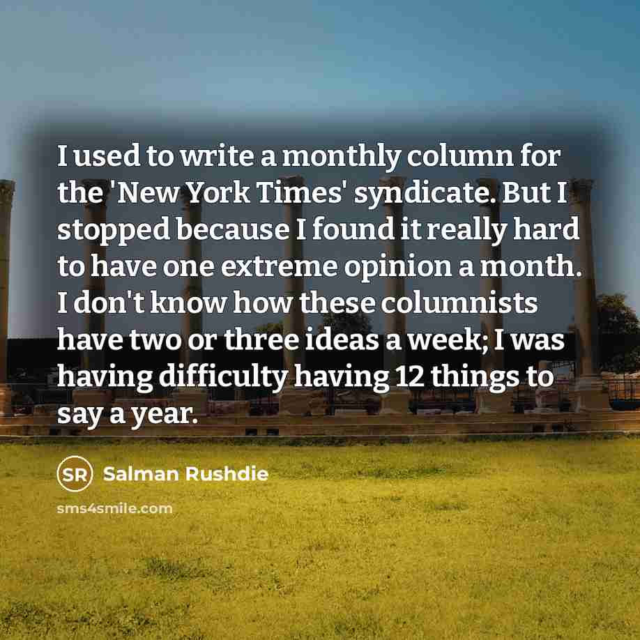 “I used to write a monthly column for the 'New York Times' syndicate. But I stopped because I found it really hard to have one extreme opinion a month. I don't know how these columnists have two or three ideas a week; I was having difficulty having 12 things to say a year.” quote by Salman Rushdie