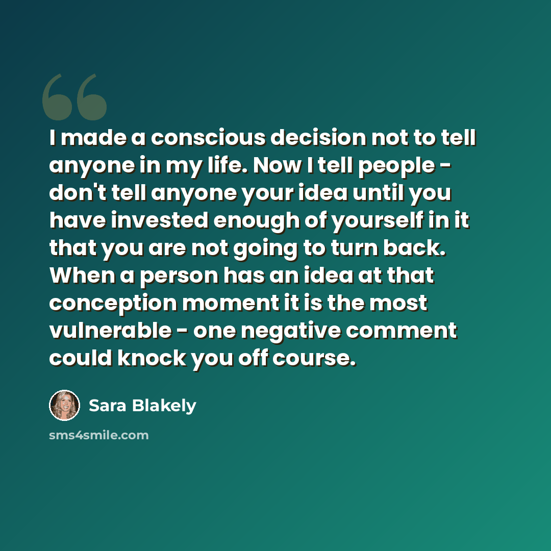 “I made a conscious decision not to tell anyone in my life. Now I tell people - don't tell anyone your idea until you have invested enough of yourself in it that you are not going to turn back. When a person has an idea at that conception moment it is the most vulnerable - one negative comment…” quote by Sara Blakely