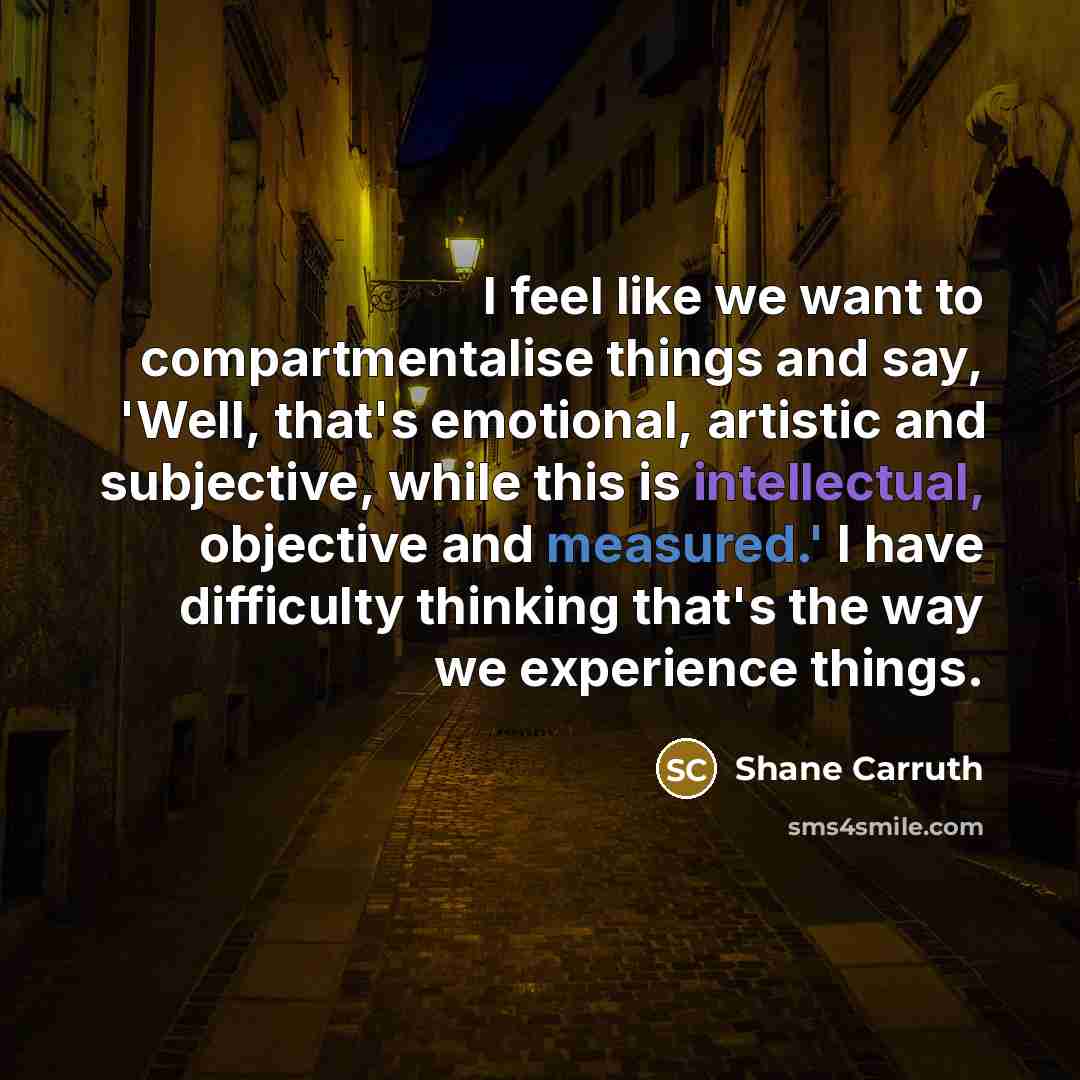 “I feel like we want to compartmentalise things and say, 'Well, that's emotional, artistic and subjective, while this is intellectual, objective and measured.' I have difficulty thinking that's the way we experience things.” quote by Shane Carruth