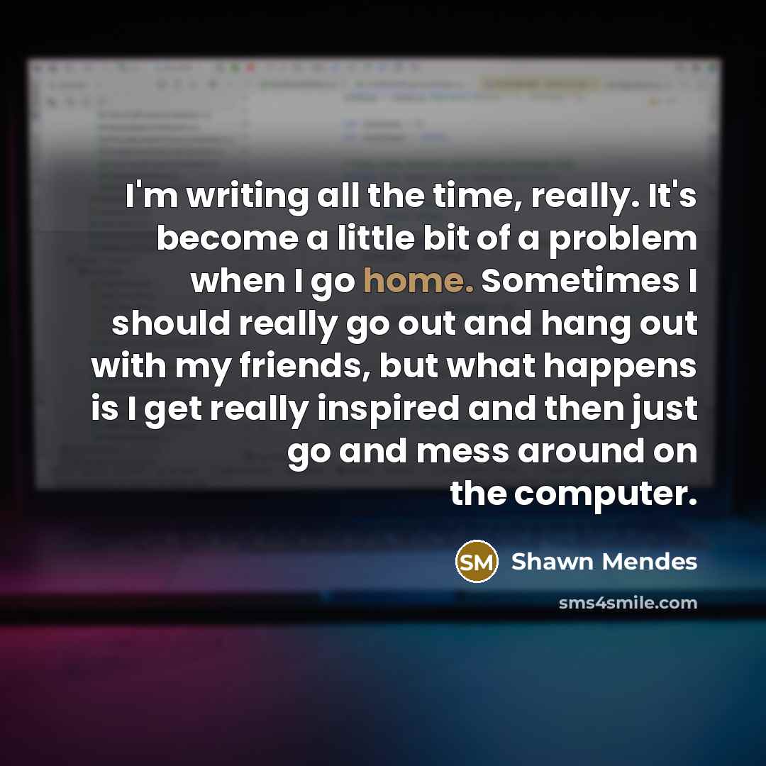 “I'm writing all the time, really. It's become a little bit of a problem when I go home. Sometimes I should really go out and hang out with my friends, but what happens is I get really inspired and then just go and mess around on the computer.” quote by Shawn Mendes