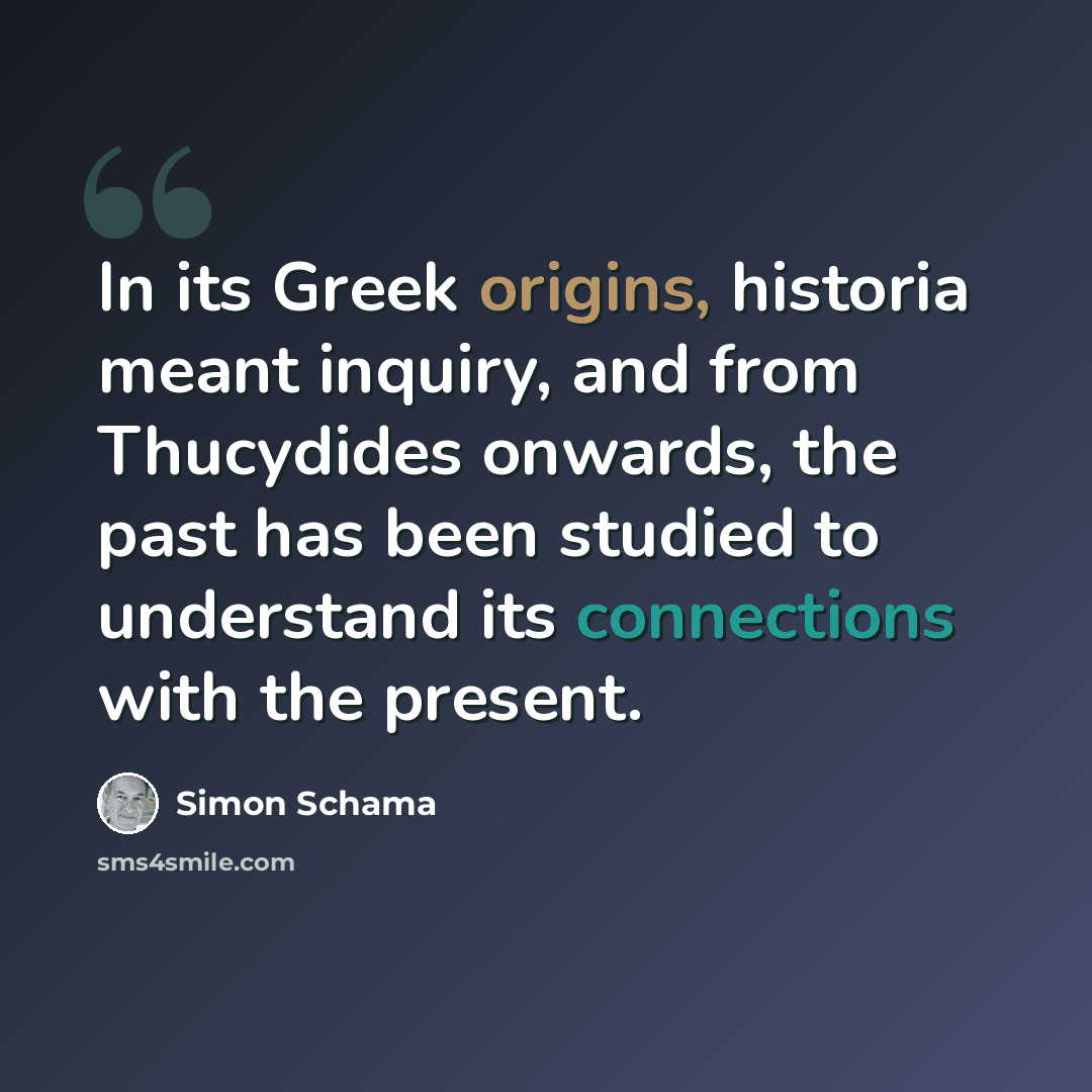 “In its Greek origins, historia meant inquiry, and from Thucydides onwards, the past has been studied to understand its connections with the present.” quote by Simon Schama