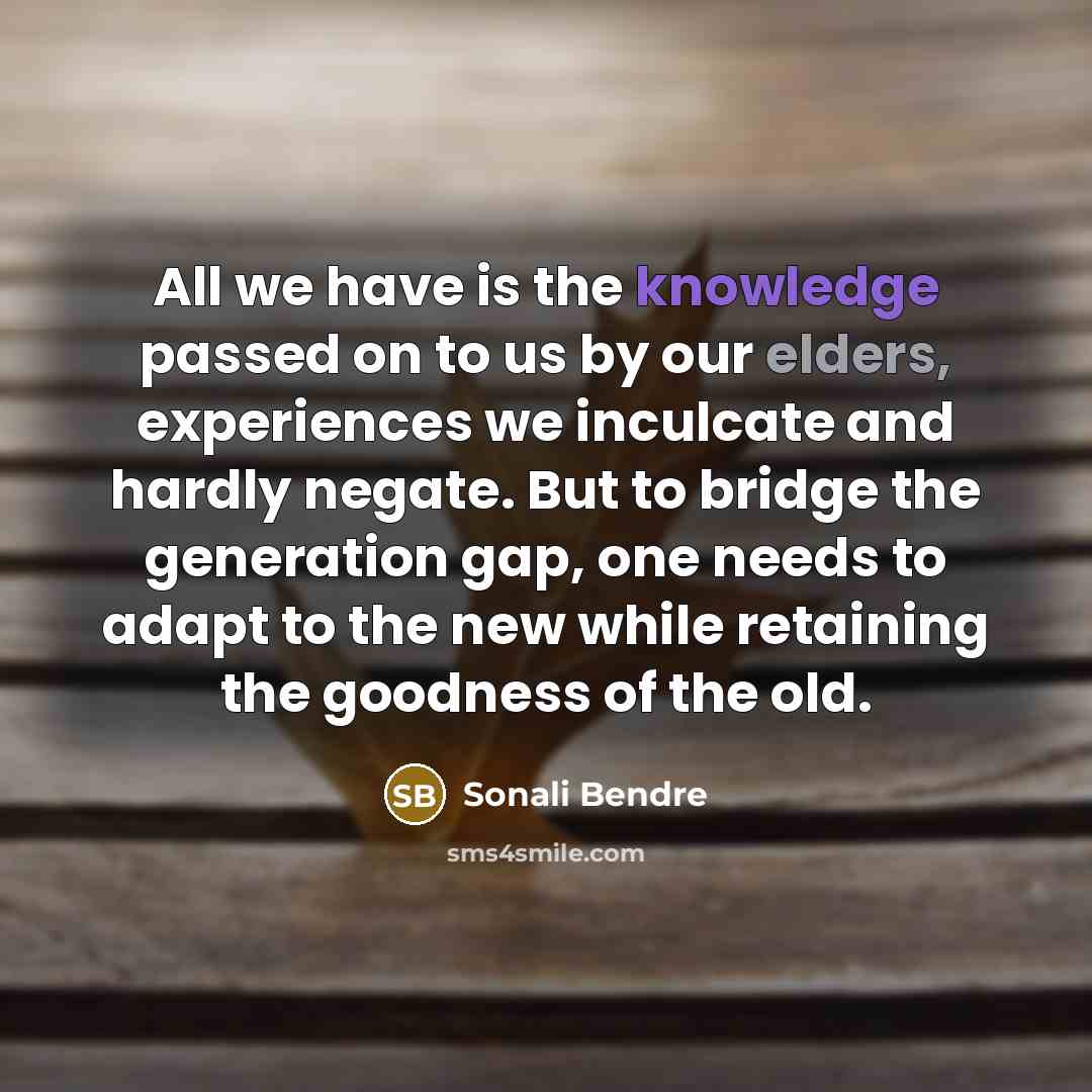 “All we have is the knowledge passed on to us by our elders, experiences we inculcate and hardly negate. But to bridge the generation gap, one needs to adapt to the new while retaining the goodness of the old.” quote by Sonali Bendre