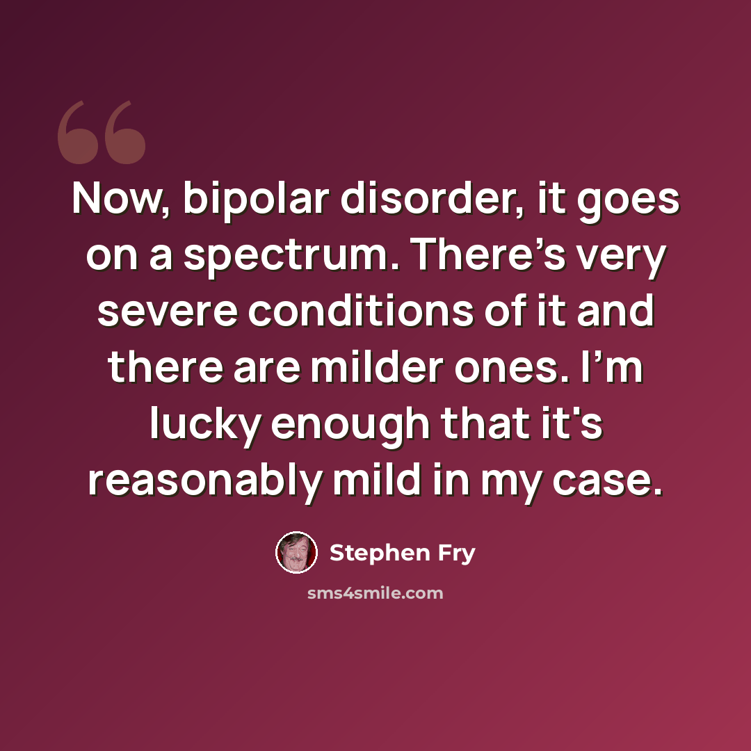 “Now, bipolar disorder, it goes on a spectrum. There's very severe conditions of it and there are milder ones. I'm lucky enough that it's reasonably mild in my case.” quote by Stephen Fry
