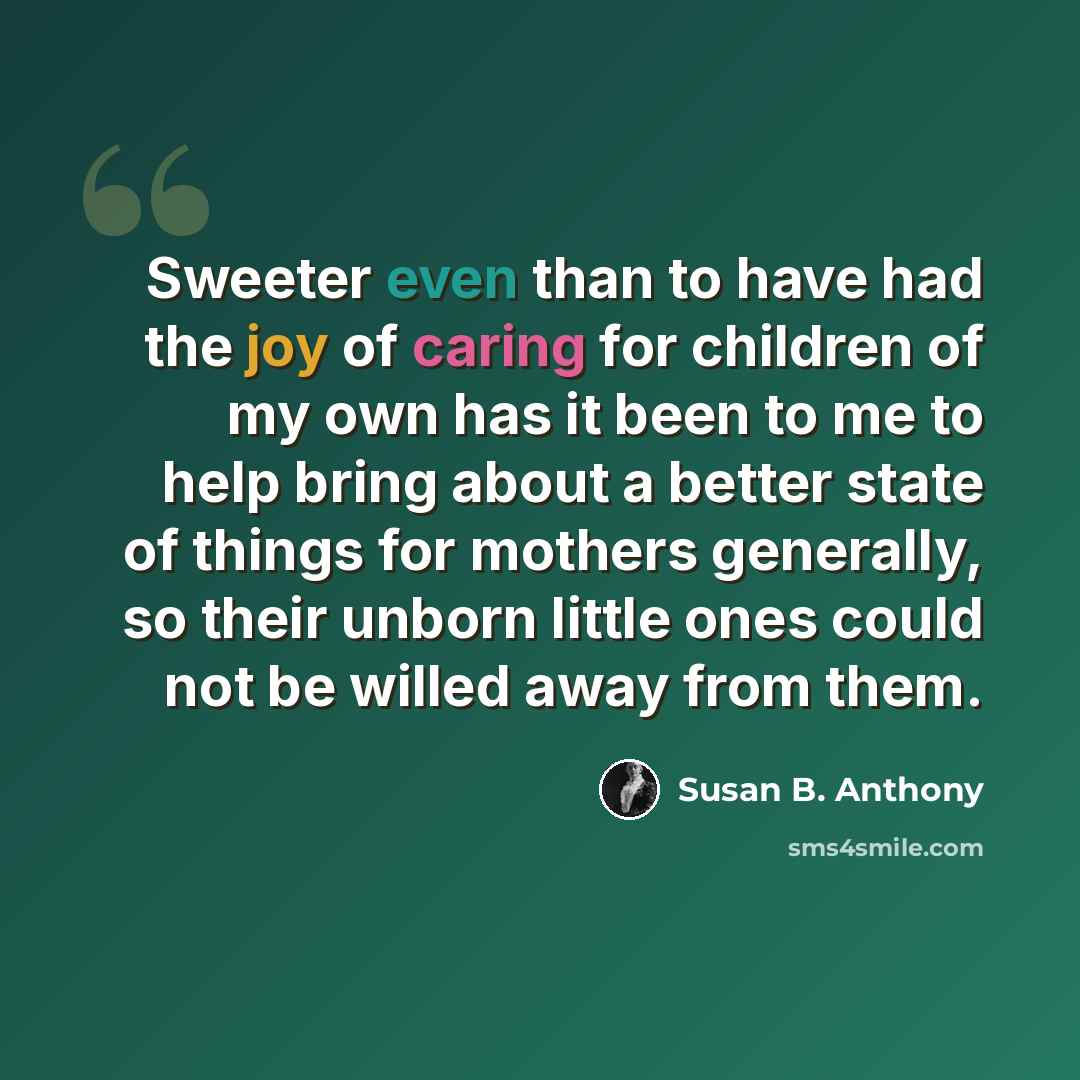 “Sweeter even than to have had the joy of caring for children of my own has it been to me to help bring about a better state of things for mothers generally, so their unborn little ones could not be willed away from them.” quote by Susan B. Anthony