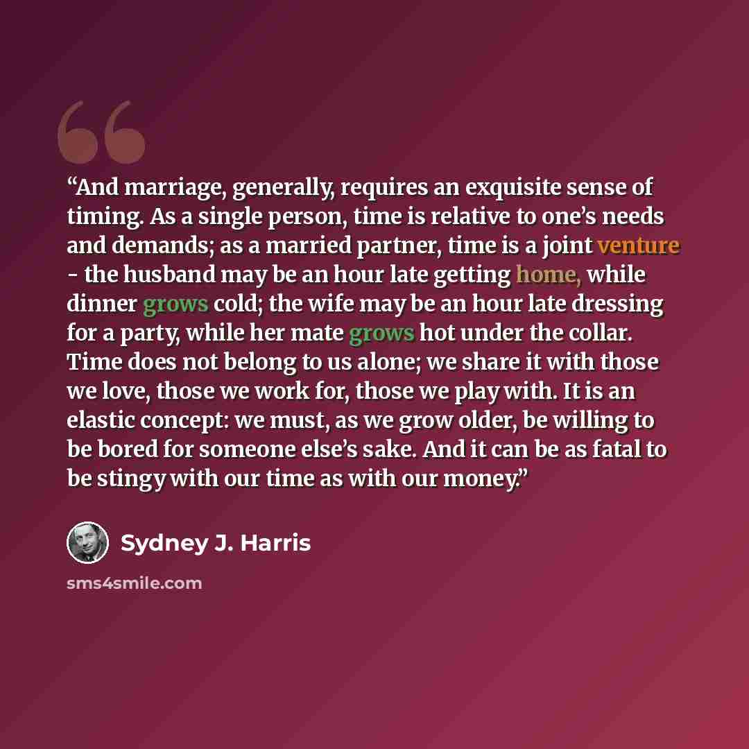 “And marriage, generally, requires an exquisite sense of timing. As a single person, time is relative to one’s needs and demands; as a married partner, time is a joint venture - the husband may be an hour late getting home, while dinner grows cold; the wife may be an hour late dressing for a party…” quote by Sydney J. Harris