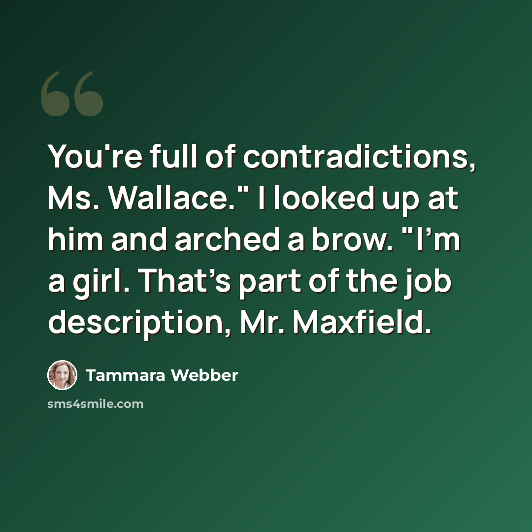 “You're full of contradictions, Ms. Wallace." I looked up at him and arched a brow. "I'm a girl. That's part of the job description, Mr. Maxfield.” quote by Tammara Webber
