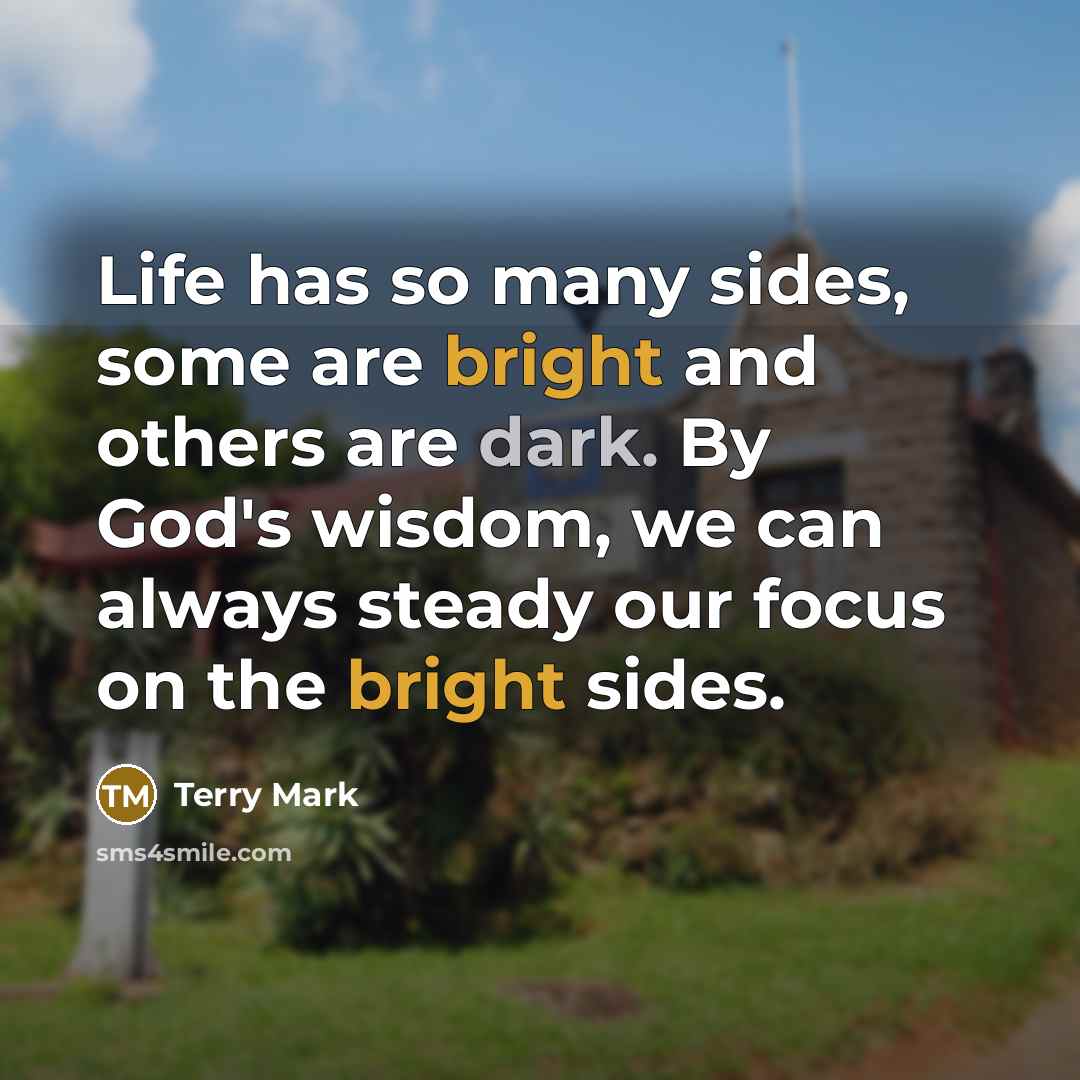 “Life has so many sides, some are bright and others are dark. By God's wisdom, we can always steady our focus on the bright sides.” quote by Terry Mark