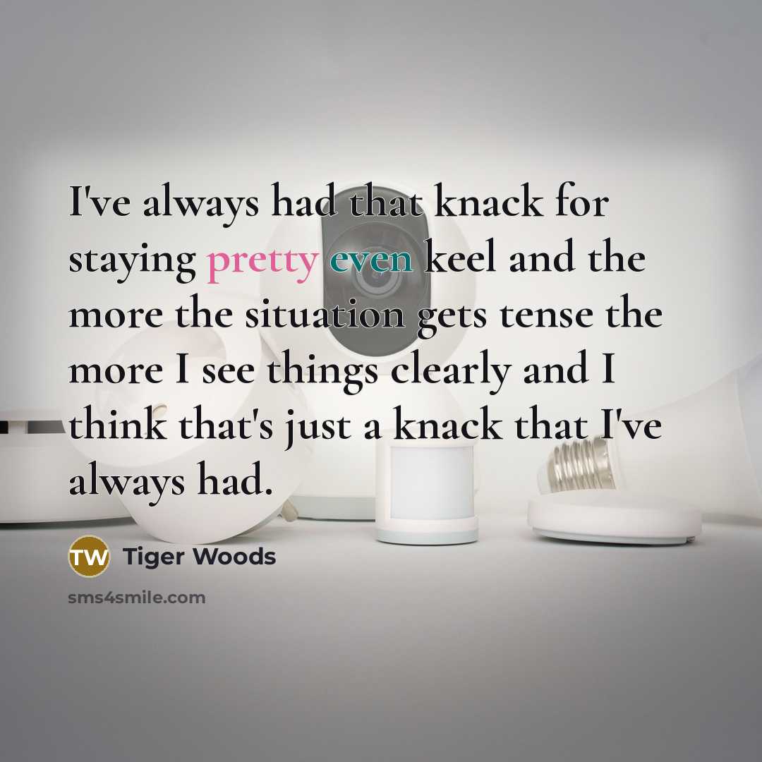“I've always had that knack for staying pretty even keel and the more the situation gets tense the more I see things clearly and I think that's just a knack that I've always had.” quote by Tiger Woods
