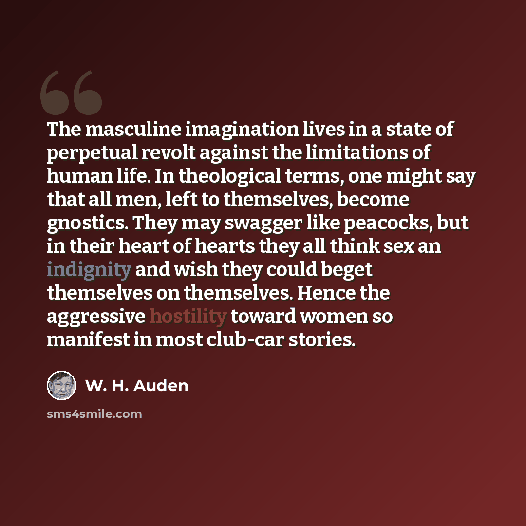 “The masculine imagination lives in a state of perpetual revolt against the limitations of human life. In theological terms, one might say that all men, left to themselves, become gnostics. They may swagger like peacocks, but in their heart of hearts they all think sex an indignity and wish they…” quote by W. H. Auden