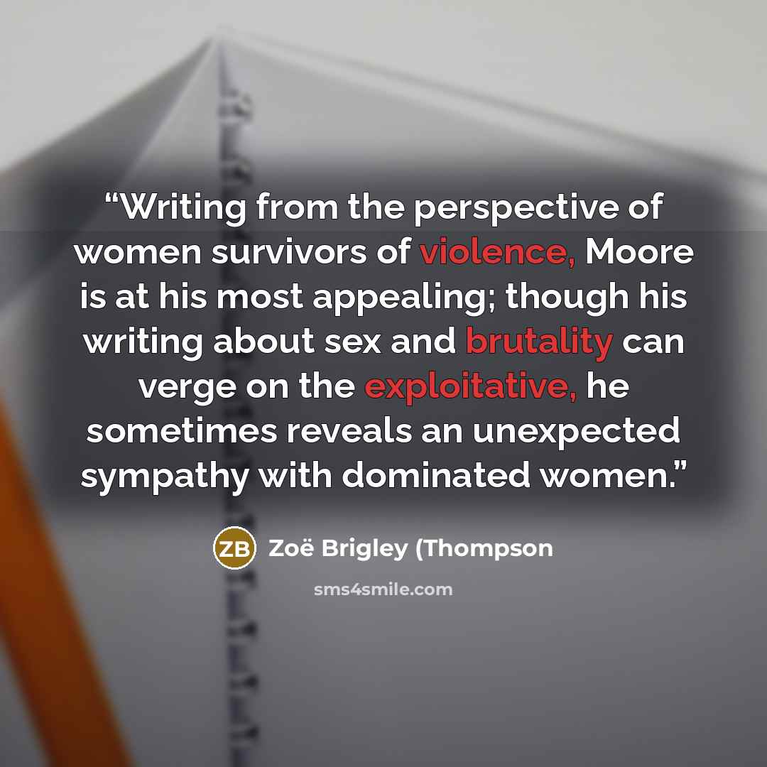 “Writing from the perspective of women survivors of violence, Moore is at his most appealing; though his writing about sex and brutality can verge on the exploitative, he sometimes reveals an unexpected sympathy with dominated women.” quote by Zoë Brigley (Thompson