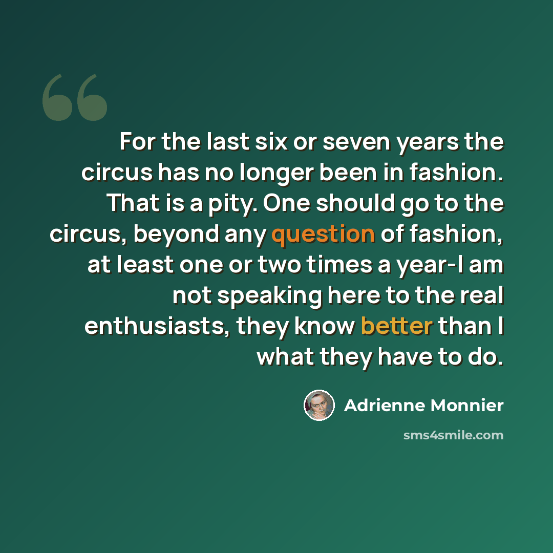 “For the last six or seven years the circus has no longer been in fashion. That is a pity. One should go to the circus, beyond any question of fashion, at least one or two times a year-I am not speaking here to the real enthusiasts, they know better than I what they have to do.” quote by Adrienne Monnier
