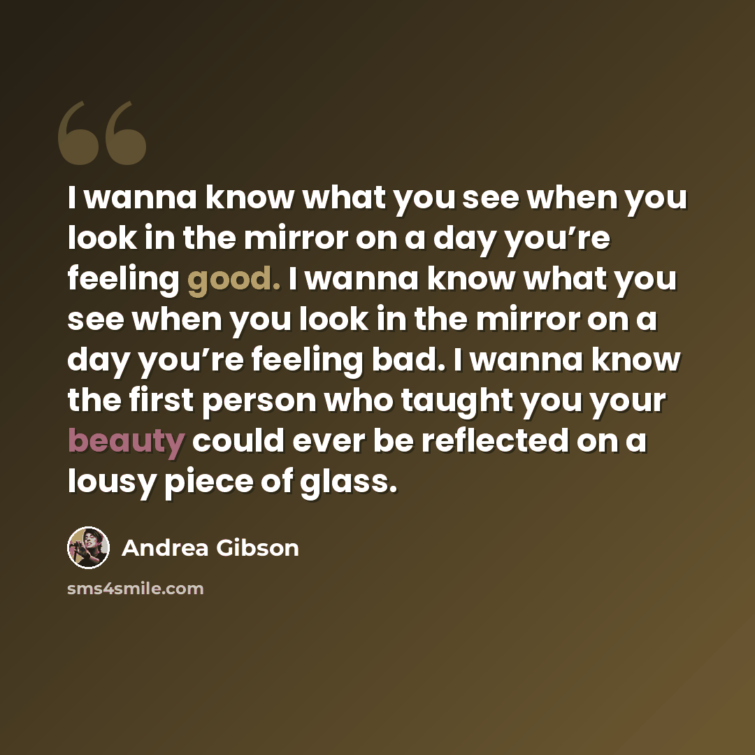 “I wanna know what you see when you look in the mirror on a day you’re feeling good. I wanna know what you see when you look in the mirror on a day you’re feeling bad. I wanna know the first person who taught you your beauty could ever be reflected on a lousy piece of glass.” quote by Andrea Gibson