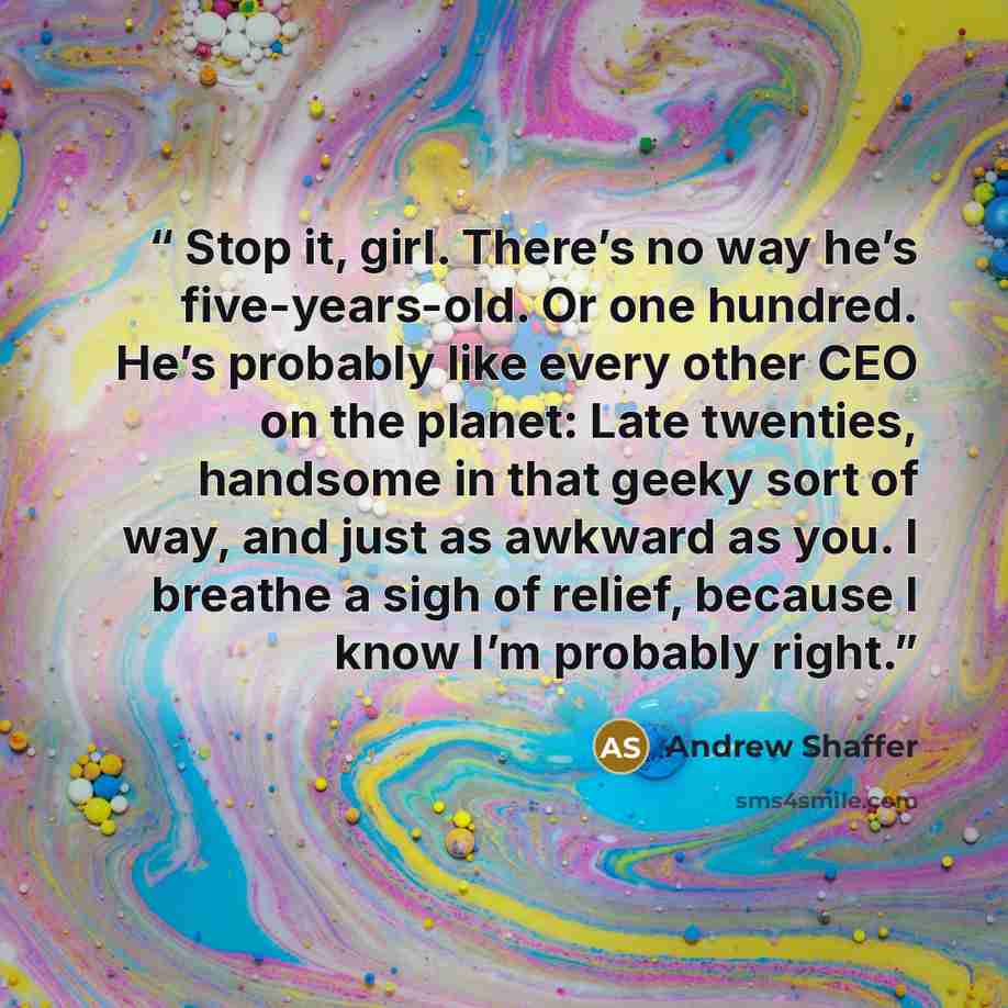 “Stop it, girl. There’s no way he’s five-years-old. Or one hundred. He’s probably like every other CEO on the planet: Late twenties, handsome in that geeky sort of way, and just as awkward as you. I breathe a sigh of relief, because I know I’m probably right.” quote by Andrew Shaffer