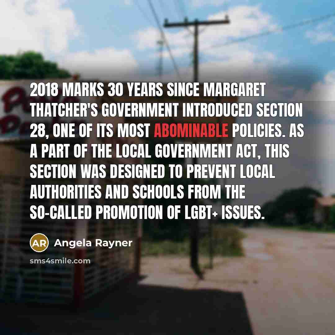 “2018 marks 30 years since Margaret Thatcher's government introduced Section 28, one of its most abominable policies. As a part of the Local Government Act, this Section was designed to prevent local authorities and schools from the so-called promotion of LGBT+ issues.” quote by Angela Rayner