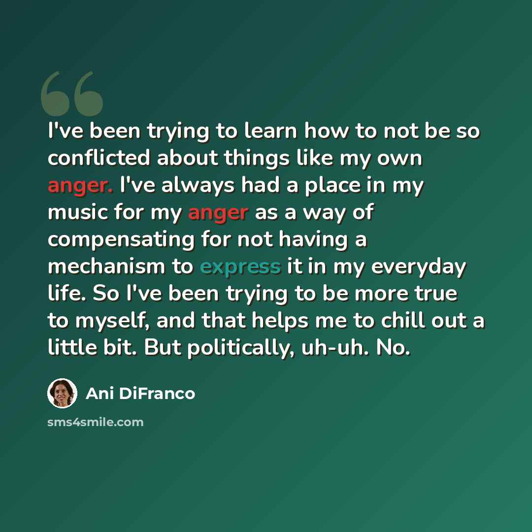 “I've been trying to learn how to not be so conflicted about things like my own anger. I've always had a place in my music for my anger as a way of compensating for not having a mechanism to express it in my everyday life. So I've been trying to be more true to myself, and that helps me to chill…” quote by Ani DiFranco