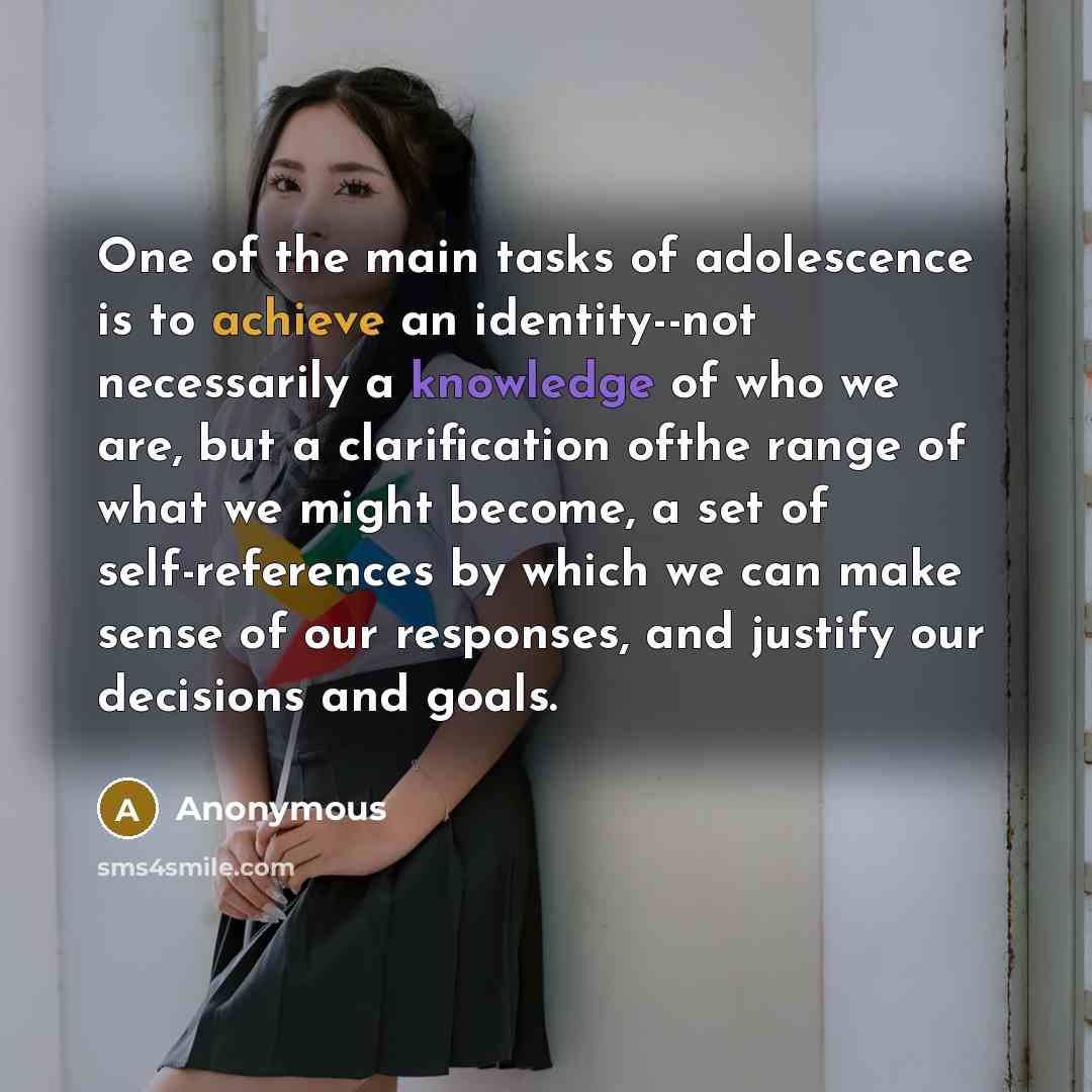 “One of the main tasks of adolescence is to achieve an identity--not necessarily a knowledge of who we are, but a clarification ofthe range of what we might become, a set of self-references by which we can make sense of our responses, and justify our decisions and goals.” quote by Anonymous