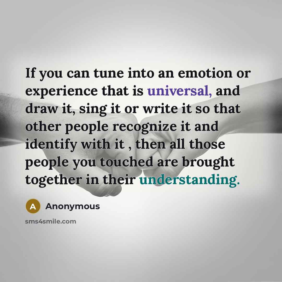 “If you can tune into an emotion or experience that is universal, and draw it, sing it or write it so that other people recognize it and identify with it , then all those people you touched are brought together in their understanding.” quote by Anonymous