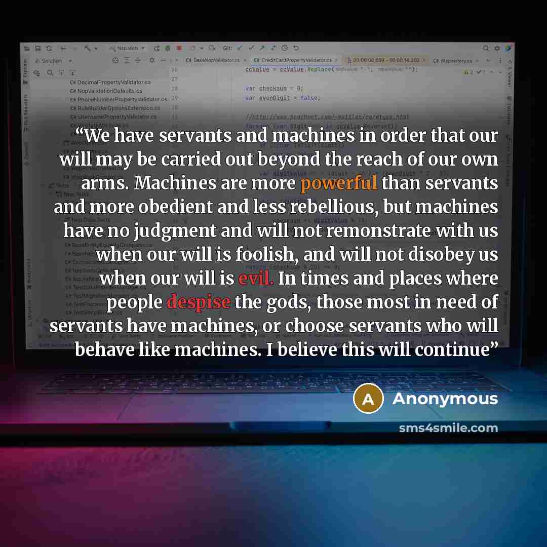 “We have servants and machines in order that our will may be carried out beyond the reach of our own arms. Machines are more powerful than servants and more obedient and less rebellious, but machines have no judgment and will not remonstrate with us when our will is foolish, and will not disobey us…” quote by Anonymous