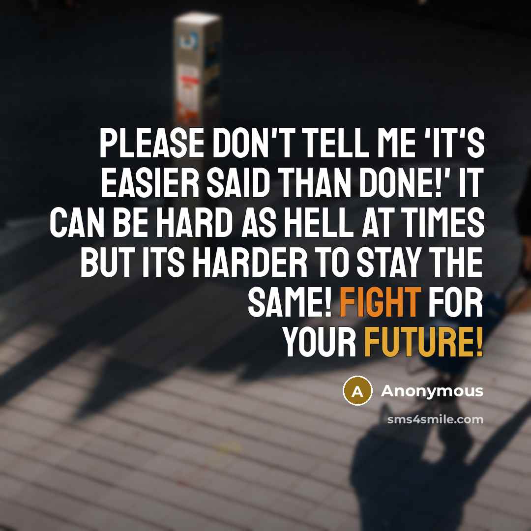 “Please don't tell me 'It's easier said than done!' It can be hard as hell at times but its harder to stay the same! Fight for your future!” quote by Anonymous