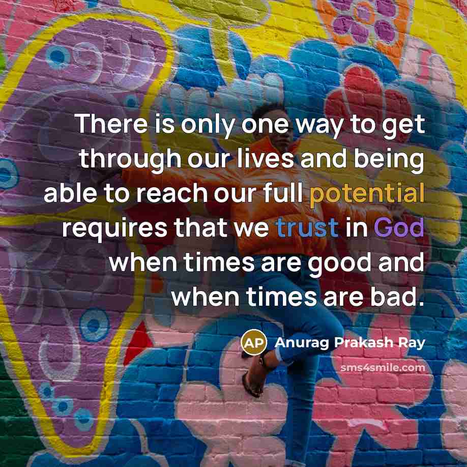 “There is only one way to get through our lives and being able to reach our full potential requires that we trust in God when times are good and when times are bad.” quote by Anurag Prakash Ray