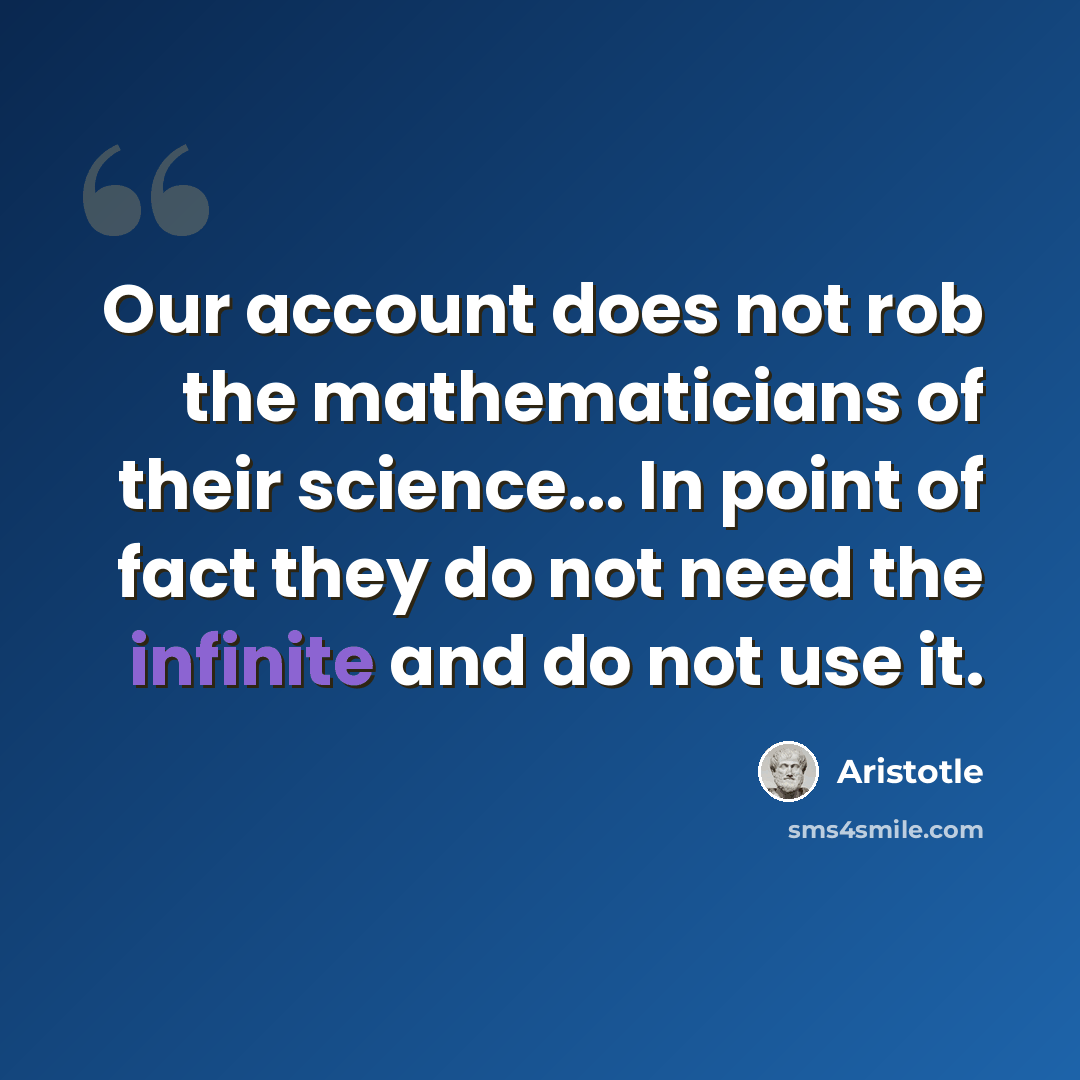 “Our account does not rob the mathematicians of their science... In point of fact they do not need the infinite and do not use it.” quote by Aristotle