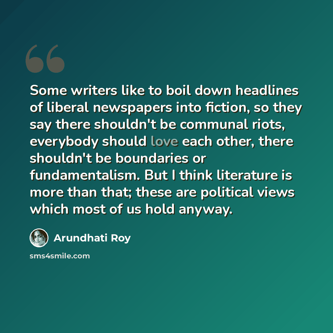 “Some writers like to boil down headlines of liberal newspapers into fiction, so they say there shouldn't be communal riots, everybody should love each other, there shouldn't be boundaries or fundamentalism. But I think literature is more than that; these are political views which most of us hold…” quote by Arundhati Roy