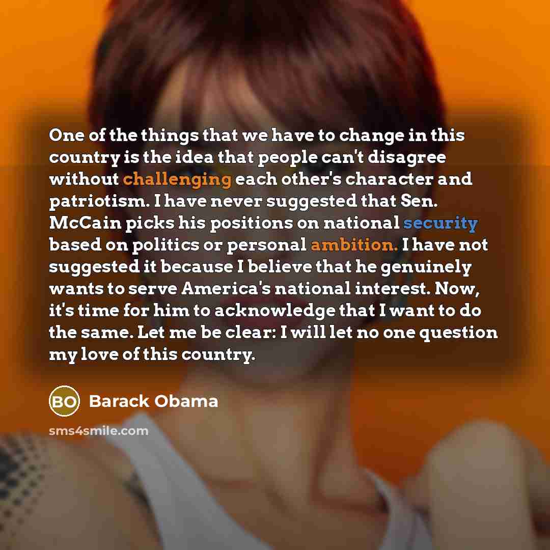 “One of the things that we have to change in this country is the idea that people can't disagree without challenging each other's character and patriotism. I have never suggested that Sen. McCain picks his positions on national security based on politics or personal ambition. I have not suggested…” quote by Barack Obama