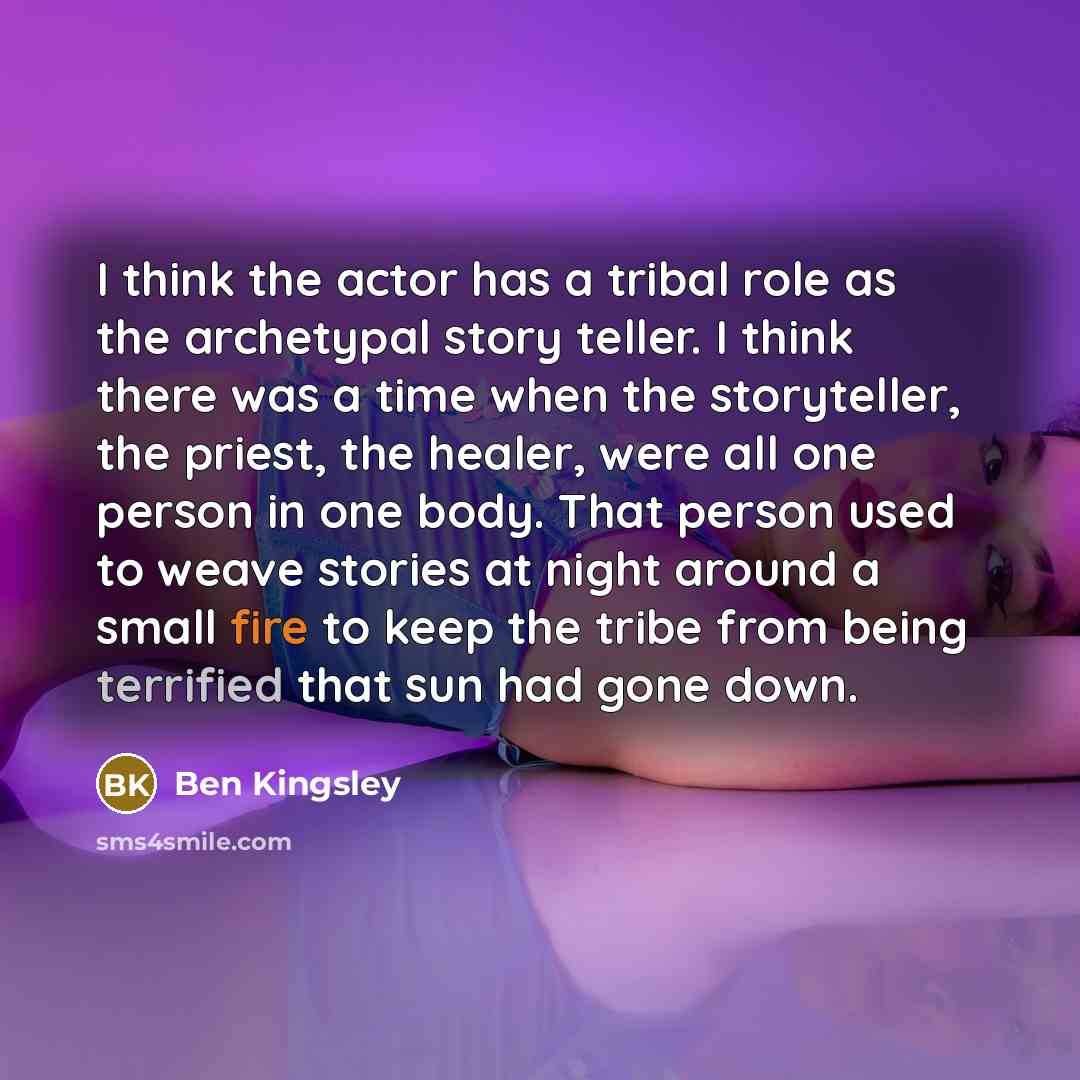 “I think the actor has a tribal role as the archetypal story teller. I think there was a time when the storyteller, the priest, the healer, were all one person in one body. That person used to weave stories at night around a small fire to keep the tribe from being terrified that sun had gone down.” quote by Ben Kingsley