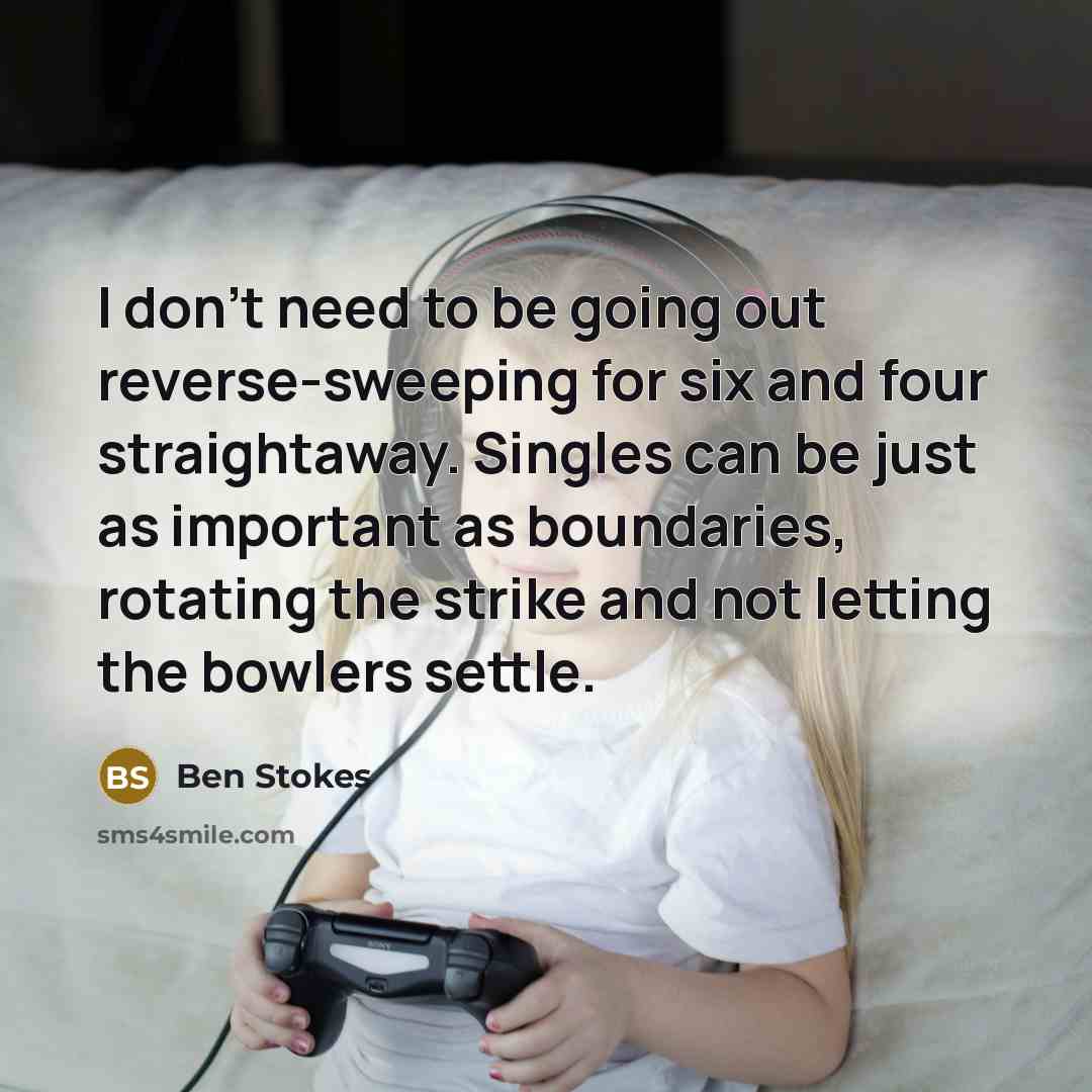 “I don't need to be going out reverse-sweeping for six and four straightaway. Singles can be just as important as boundaries, rotating the strike and not letting the bowlers settle.” quote by Ben Stokes