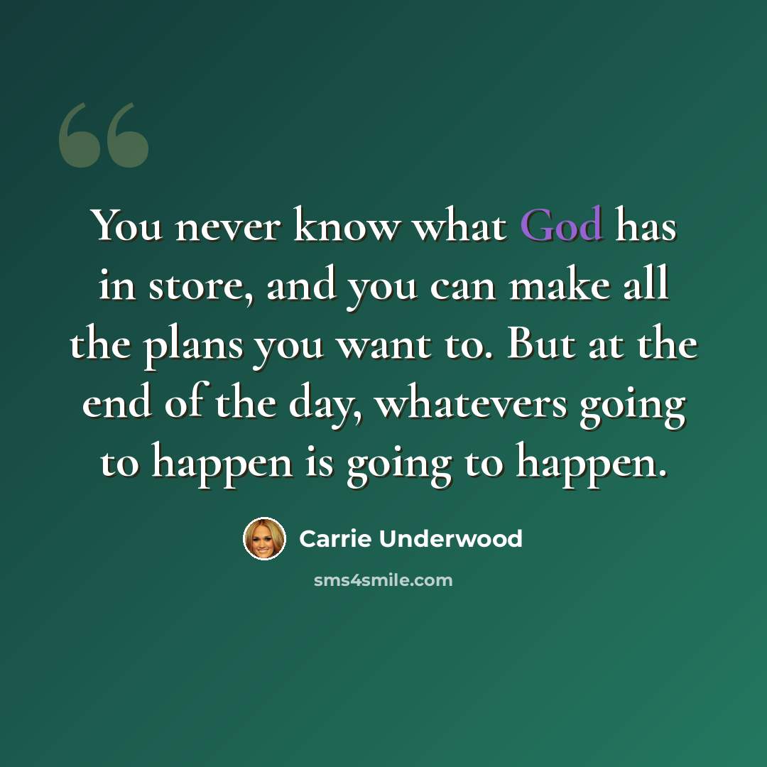 “You never know what God has in store, and you can make all the plans you want to. But at the end of the day, whatevers going to happen is going to happen.” quote by Carrie Underwood