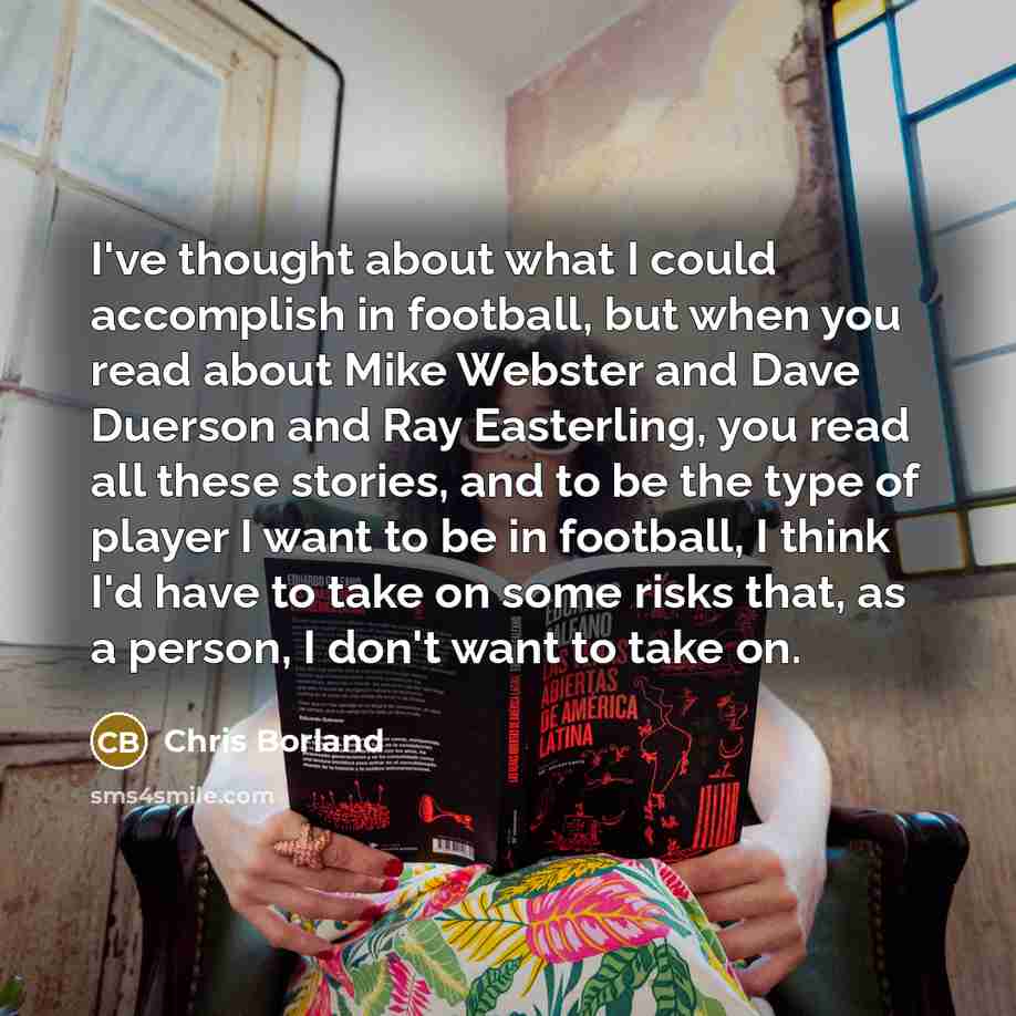 “I've thought about what I could accomplish in football, but when you read about Mike Webster and Dave Duerson and Ray Easterling, you read all these stories, and to be the type of player I want to be in football, I think I'd have to take on some risks that, as a person, I don't want to take on.” quote by Chris Borland