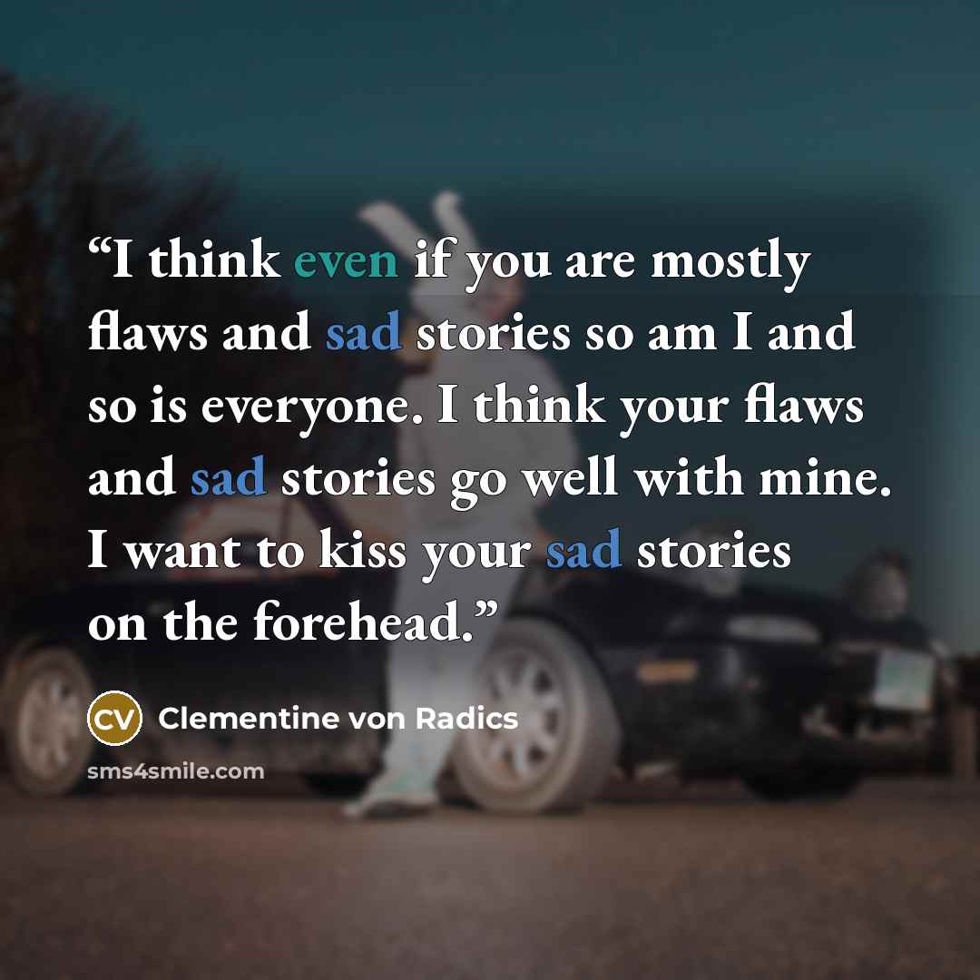 “I think even if you are mostly flaws and sad stories so am I and so is everyone. I think your flaws and sad stories go well with mine. I want to kiss your sad stories on the forehead.” quote by Clementine von Radics