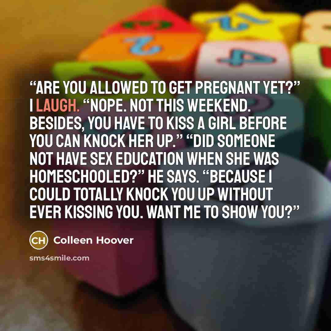 “Are you allowed to get pregnant yet?” I laugh. “Nope. Not this weekend. Besides, you have to kiss a girl before you can knock her up.” “Did someone not have sex education when she was homeschooled?” he says. “Because I could totally knock you up without ever kissing you. Want me to show you?” quote by Colleen Hoover