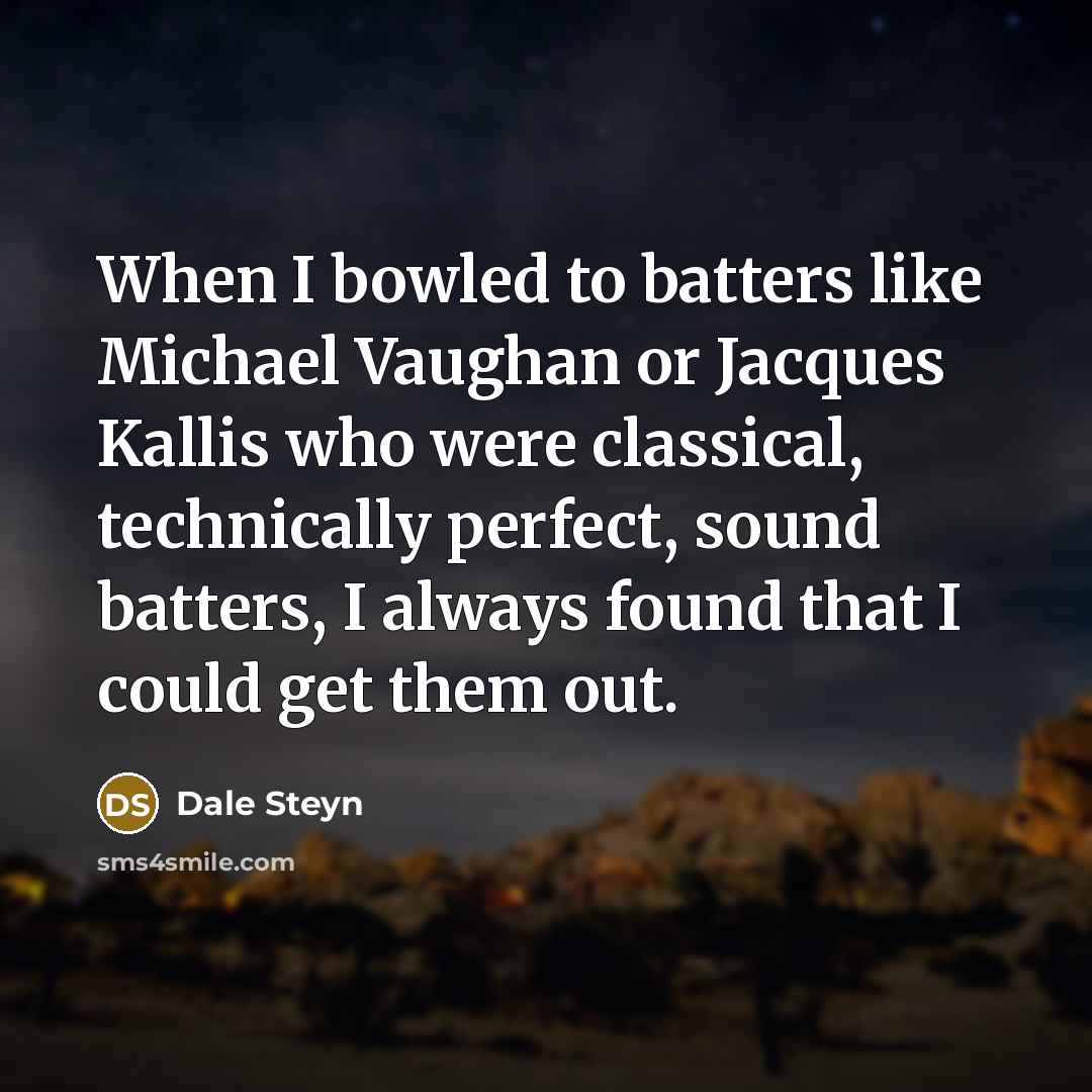 “When I bowled to batters like Michael Vaughan or Jacques Kallis who were classical, technically perfect, sound batters, I always found that I could get them out.” quote by Dale Steyn