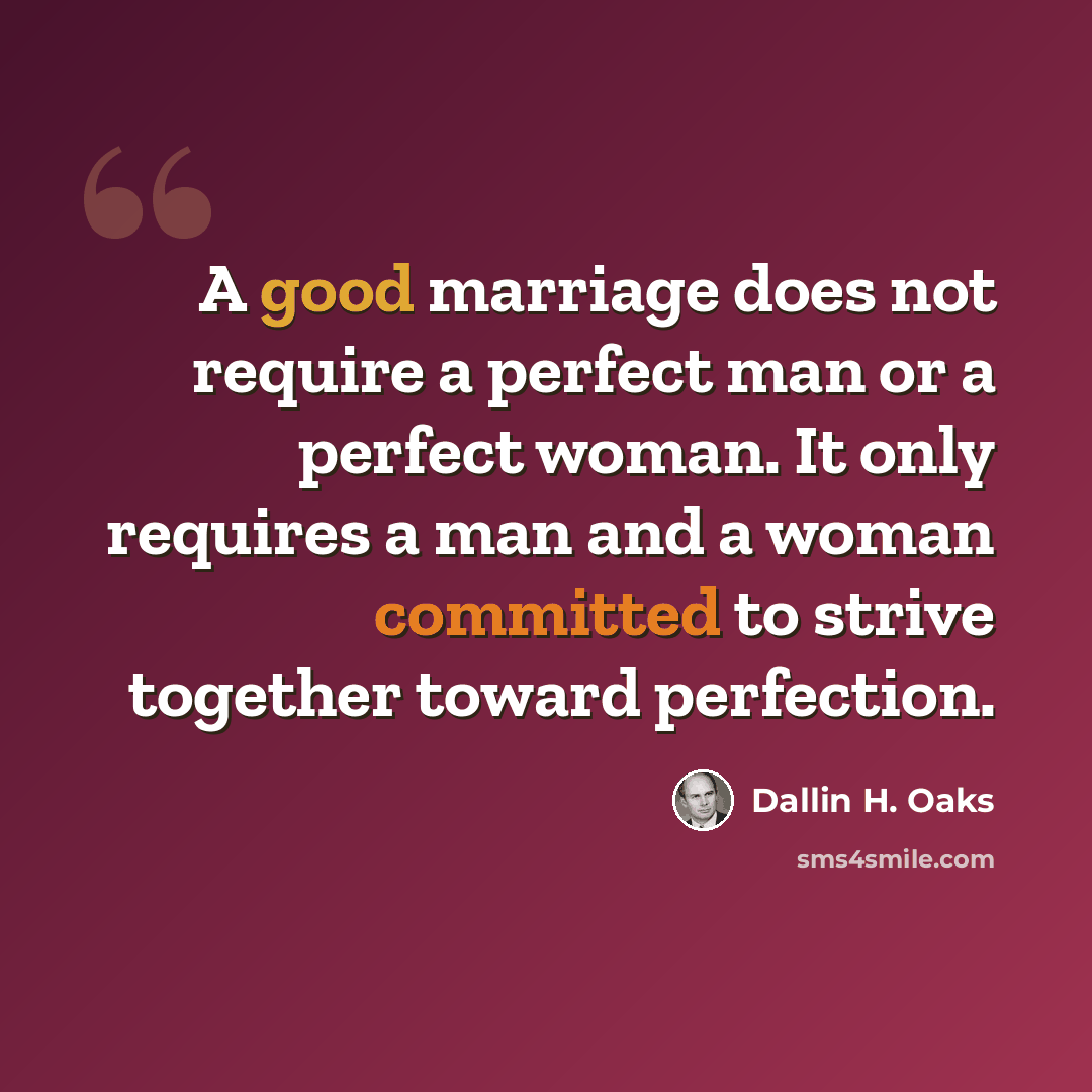 “A good marriage does not require a perfect man or a perfect woman. It only requires a man and a woman committed to strive together toward perfection.” quote by Dallin H. Oaks