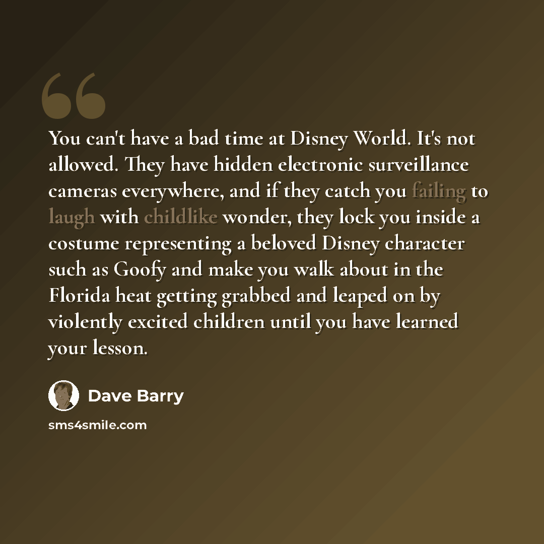 “You can't have a bad time at Disney World. It's not allowed. They have hidden electronic surveillance cameras everywhere, and if they catch you failing to laugh with childlike wonder, they lock you inside a costume representing a beloved Disney character such as Goofy and make you walk about in…” quote by Dave Barry