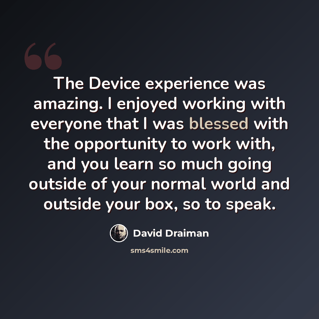 “The Device experience was amazing. I enjoyed working with everyone that I was blessed with the opportunity to work with, and you learn so much going outside of your normal world and outside your box, so to speak.” quote by David Draiman