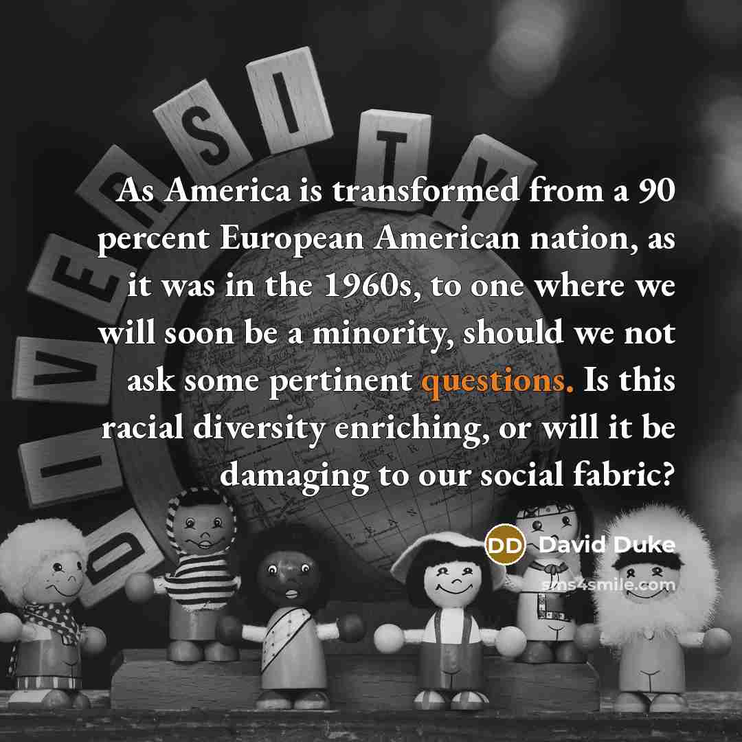 “As America is transformed from a 90 percent European American nation, as it was in the 1960s, to one where we will soon be a minority, should we not ask some pertinent questions. Is this racial diversity enriching, or will it be damaging to our social fabric?” quote by David Duke
