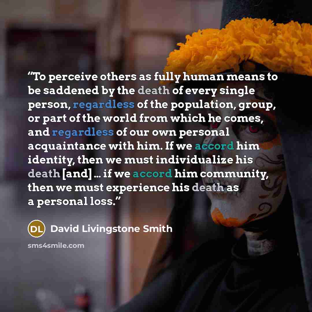 “To perceive others as fully human means to be saddened by the death of every single person, regardless of the population, group, or part of the world from which he comes, and regardless of our own personal acquaintance with him. If we accord him identity, then we must individualize his death [and]…” quote by David Livingstone Smith