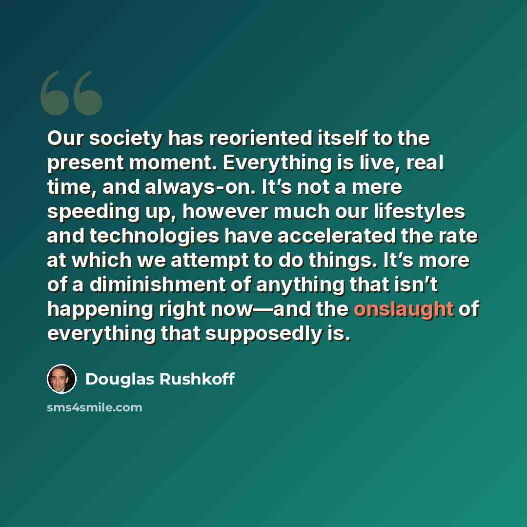 “Our society has reoriented itself to the present moment. Everything is live, real time, and always-on. It’s not a mere speeding up, however much our lifestyles and technologies have accelerated the rate at which we attempt to do things. It’s more of a diminishment of anything that isn’t happening…” quote by Douglas Rushkoff
