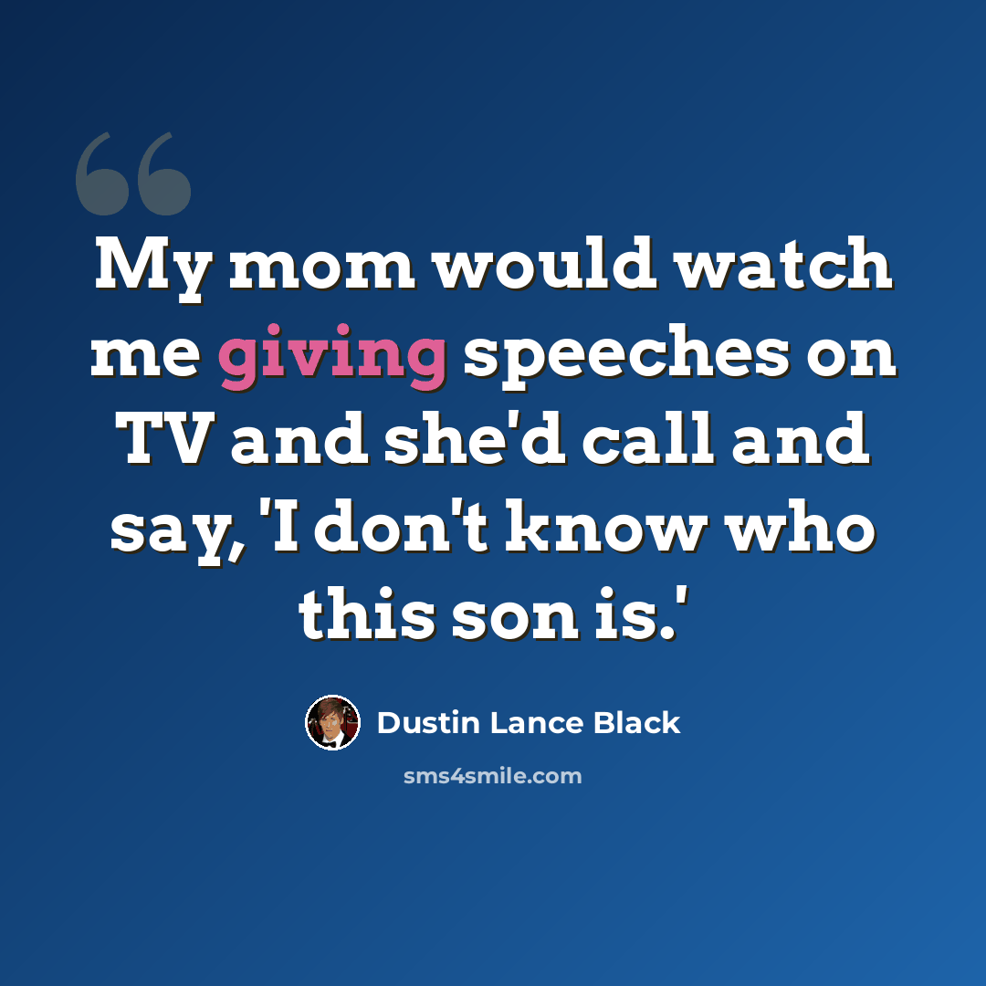 “My mom would watch me giving speeches on TV and she'd call and say, 'I don't know who this son is.'” quote by Dustin Lance Black